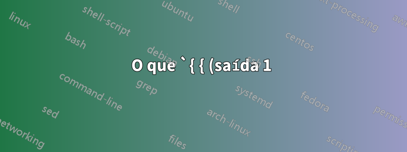 O que `{ { (saída 1); saída 1; }; }` significa?
