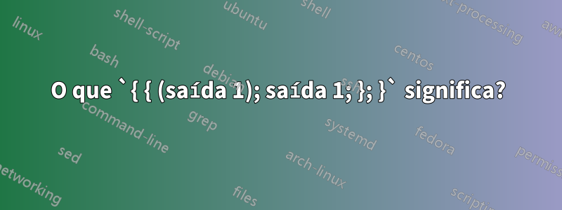 O que `{ { (saída 1); saída 1; }; }` significa?