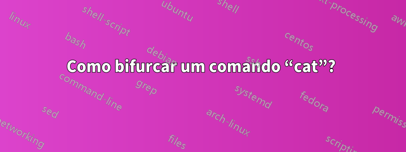 Como bifurcar um comando “cat”?