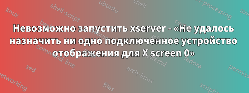 Невозможно запустить xserver - «Не удалось назначить ни одно подключенное устройство отображения для X screen 0»