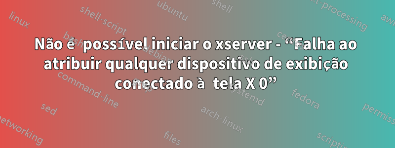 Não é possível iniciar o xserver - “Falha ao atribuir qualquer dispositivo de exibição conectado à tela X 0”