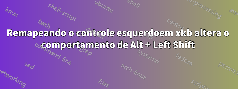 Remapeando o controle esquerdoem xkb altera o comportamento de Alt + Left Shift