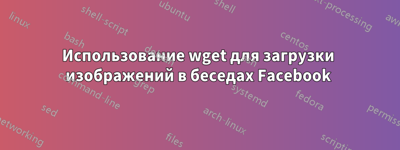 Использование wget для загрузки изображений в беседах Facebook