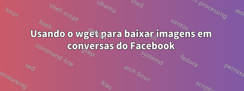 Usando o wget para baixar imagens em conversas do Facebook