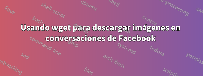 Usando wget para descargar imágenes en conversaciones de Facebook