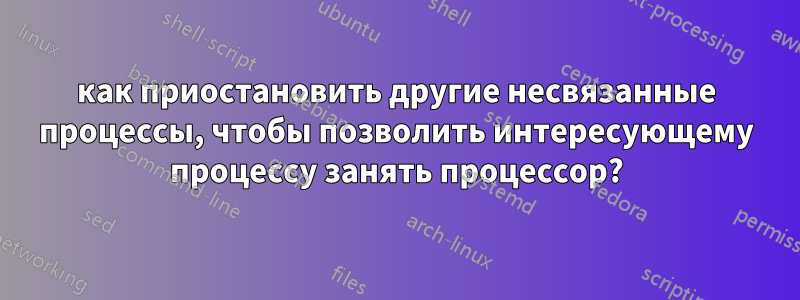 как приостановить другие несвязанные процессы, чтобы позволить интересующему процессу занять процессор?