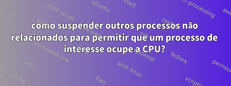 como suspender outros processos não relacionados para permitir que um processo de interesse ocupe a CPU?