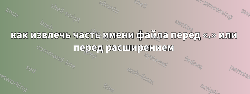 как извлечь часть имени файла перед «.» или перед расширением