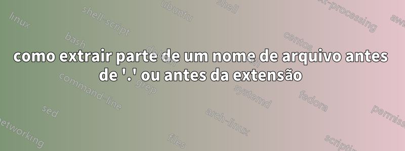 como extrair parte de um nome de arquivo antes de '.' ou antes da extensão