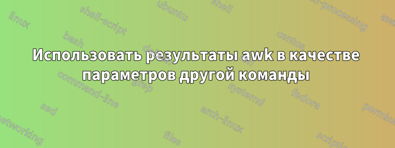 Использовать результаты awk в качестве параметров другой команды