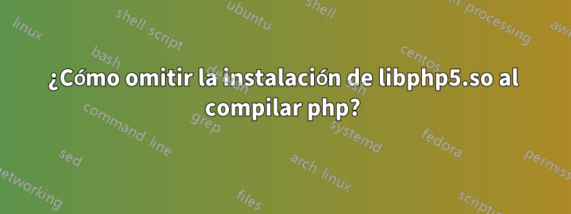 ¿Cómo omitir la instalación de libphp5.so al compilar php?