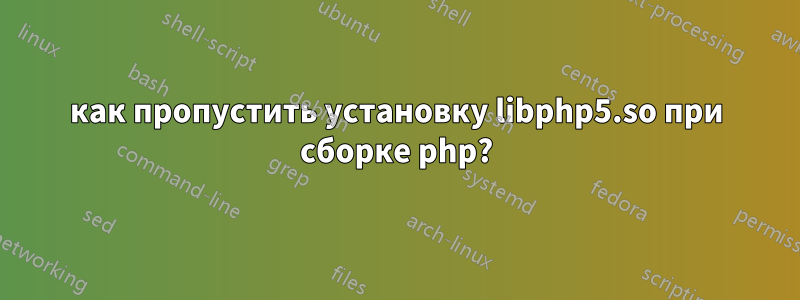 как пропустить установку libphp5.so при сборке php?