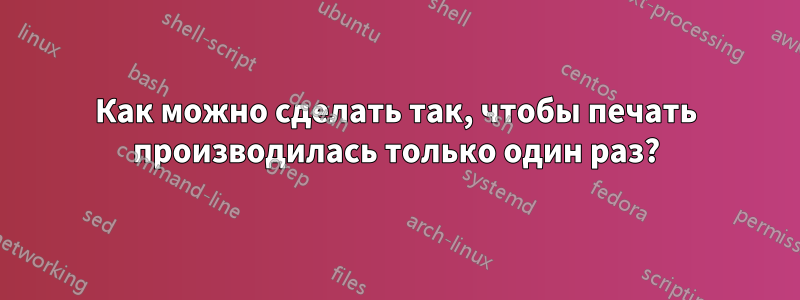 Как можно сделать так, чтобы печать производилась только один раз?