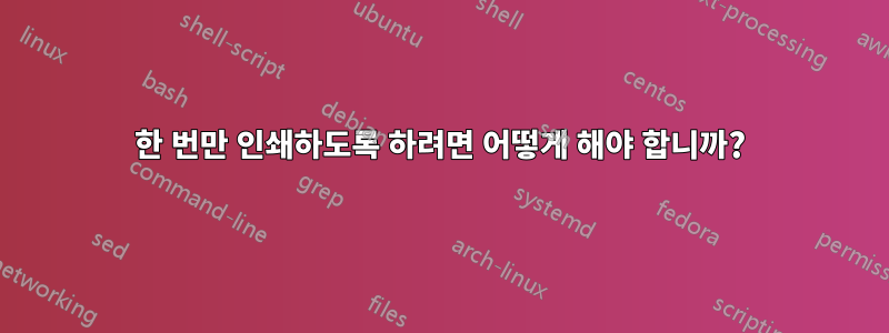 한 번만 인쇄하도록 하려면 어떻게 해야 합니까?