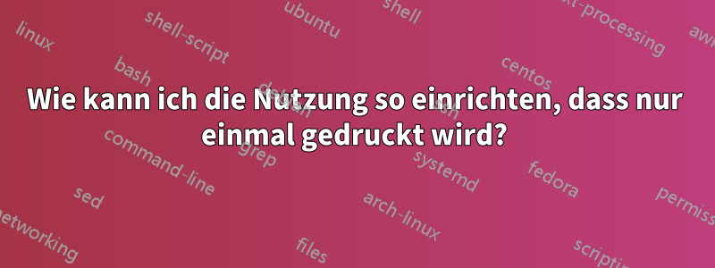 Wie kann ich die Nutzung so einrichten, dass nur einmal gedruckt wird?