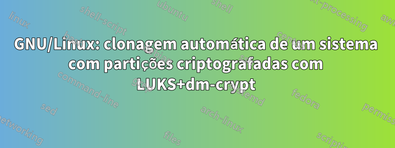 GNU/Linux: clonagem automática de um sistema com partições criptografadas com LUKS+dm-crypt