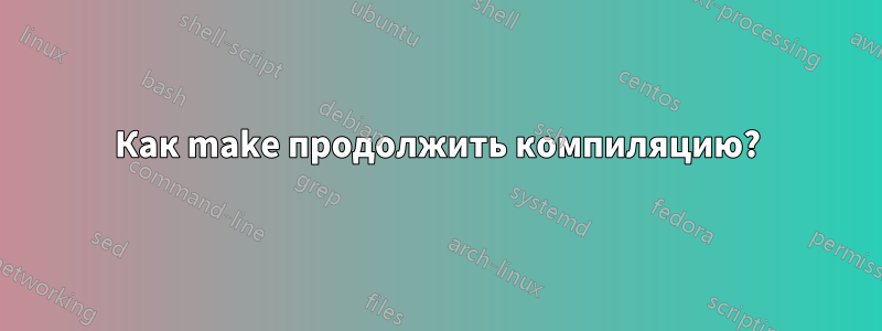 Как make продолжить компиляцию?