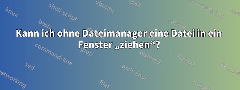 Kann ich ohne Dateimanager eine Datei in ein Fenster „ziehen“?