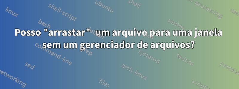 Posso "arrastar" um arquivo para uma janela sem um gerenciador de arquivos?