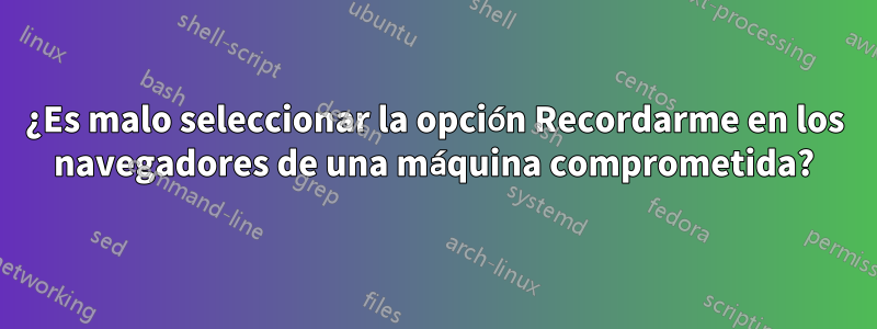 ¿Es malo seleccionar la opción Recordarme en los navegadores de una máquina comprometida?