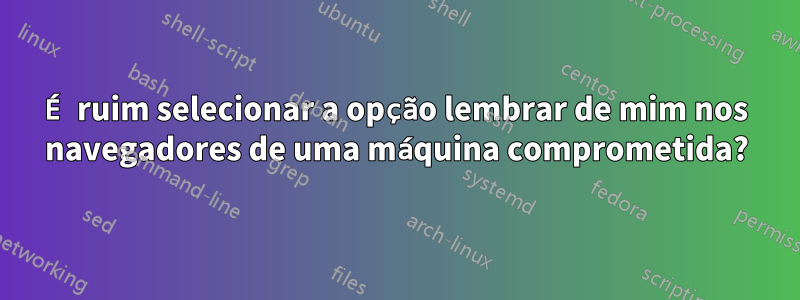 É ruim selecionar a opção lembrar de mim nos navegadores de uma máquina comprometida?