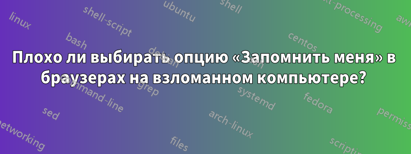 Плохо ли выбирать опцию «Запомнить меня» в браузерах на взломанном компьютере?