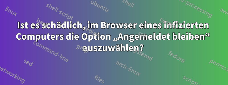 Ist es schädlich, im Browser eines infizierten Computers die Option „Angemeldet bleiben“ auszuwählen?