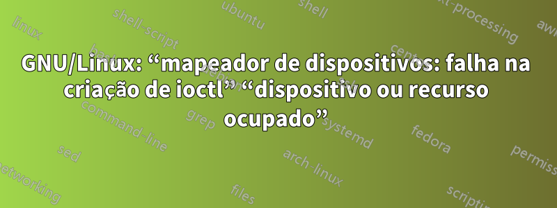 GNU/Linux: “mapeador de dispositivos: falha na criação de ioctl” “dispositivo ou recurso ocupado”