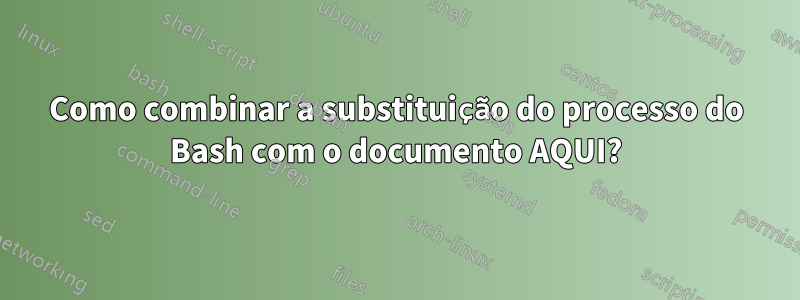 Como combinar a substituição do processo do Bash com o documento AQUI?