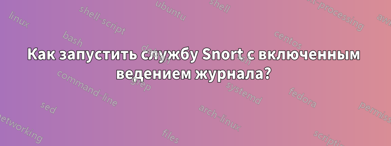 Как запустить службу Snort с включенным ведением журнала?