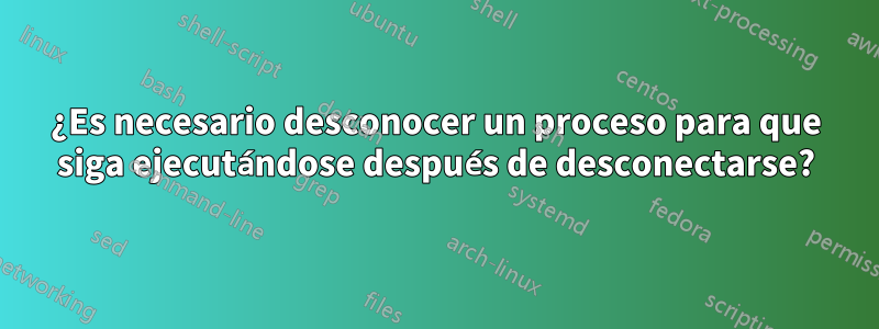 ¿Es necesario desconocer un proceso para que siga ejecutándose después de desconectarse?