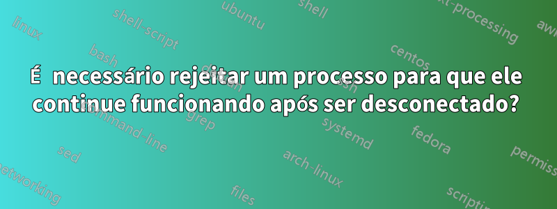 É necessário rejeitar um processo para que ele continue funcionando após ser desconectado?