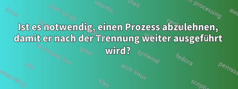 Ist es notwendig, einen Prozess abzulehnen, damit er nach der Trennung weiter ausgeführt wird?