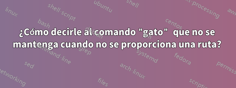 ¿Cómo decirle al comando "gato" que no se mantenga cuando no se proporciona una ruta?