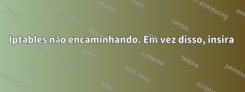 Iptables não encaminhando. Em vez disso, insira