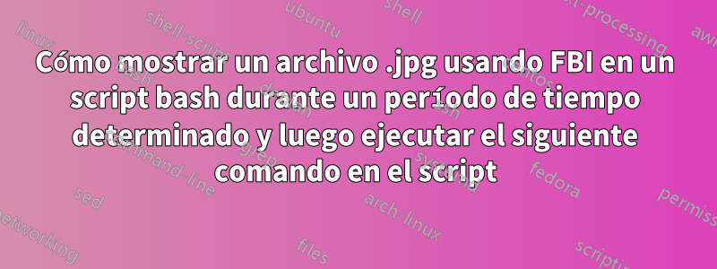 Cómo mostrar un archivo .jpg usando FBI en un script bash durante un período de tiempo determinado y luego ejecutar el siguiente comando en el script