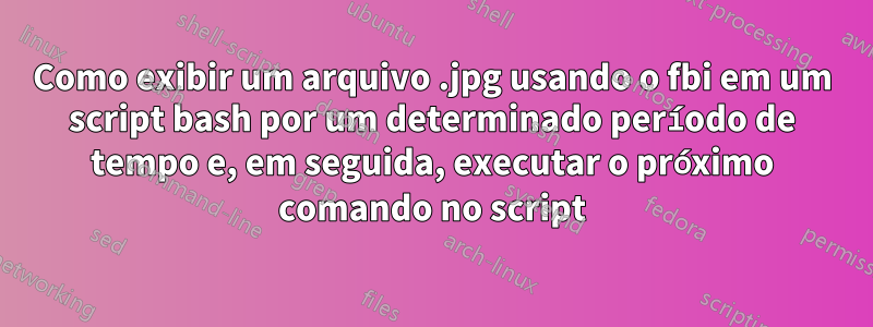 Como exibir um arquivo .jpg usando o fbi em um script bash por um determinado período de tempo e, em seguida, executar o próximo comando no script