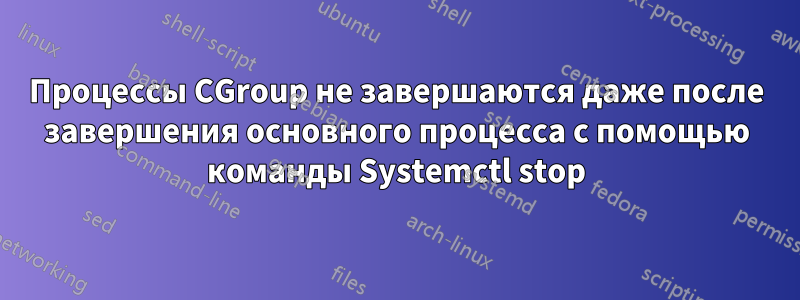 Процессы CGroup не завершаются даже после завершения основного процесса с помощью команды Systemctl stop