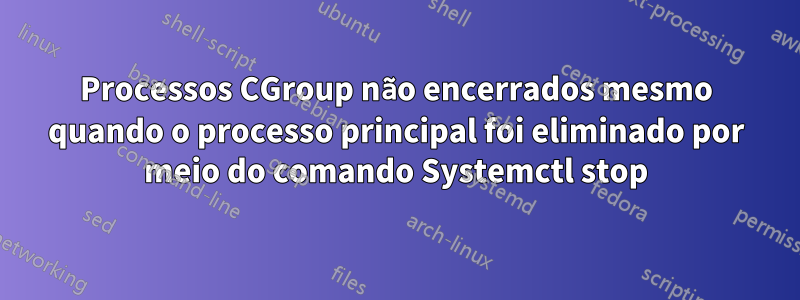 Processos CGroup não encerrados mesmo quando o processo principal foi eliminado por meio do comando Systemctl stop