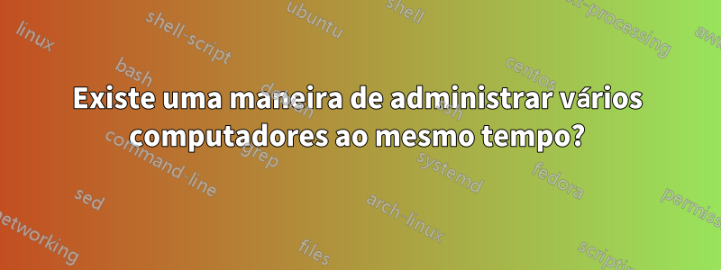 Existe uma maneira de administrar vários computadores ao mesmo tempo?