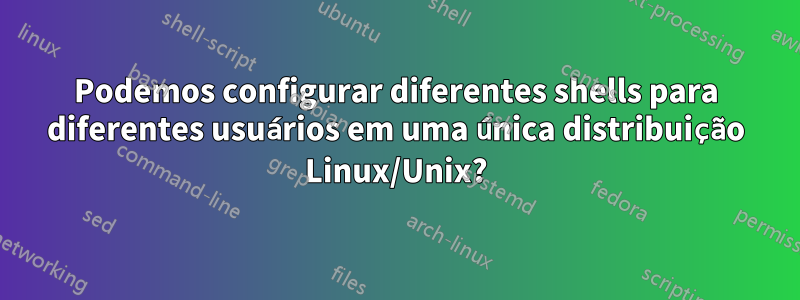 Podemos configurar diferentes shells para diferentes usuários em uma única distribuição Linux/Unix?