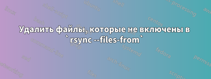 Удалить файлы, которые не включены в `rsync --files-from`