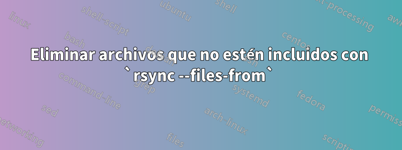 Eliminar archivos que no estén incluidos con `rsync --files-from`