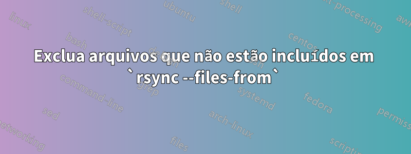 Exclua arquivos que não estão incluídos em `rsync --files-from`