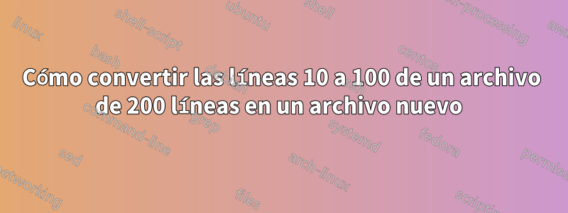 Cómo convertir las líneas 10 a 100 de un archivo de 200 líneas en un archivo nuevo 