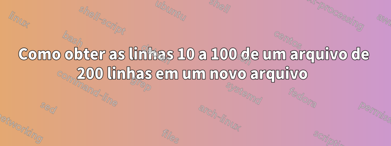 Como obter as linhas 10 a 100 de um arquivo de 200 linhas em um novo arquivo 