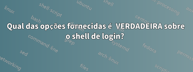 Qual das opções fornecidas é VERDADEIRA sobre o shell de login? 