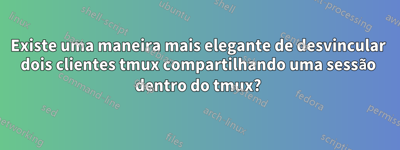 Existe uma maneira mais elegante de desvincular dois clientes tmux compartilhando uma sessão dentro do tmux?