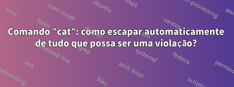 Comando "cat": como escapar automaticamente de tudo que possa ser uma violação?