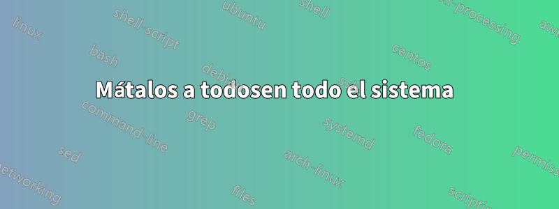 Mátalos a todosen todo el sistema 